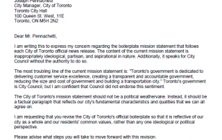 Dear Mr. Pennachetti, I am writing this to express my concern regarding the boilerplate mission statement that follows each City of Toronto official news release. The content of the current mission statement is inappropriately ideological, partisan, and aspirational in nature. Additionally, it speaks for City Council without the authority to do so. The most troubling line of the current mission statement is: "Toronto's government is dedicated to delivering customer service excellence, creating a transparent and accountable government, reducing the size and cost of government and building a transportation city." Toronto's government is City Council, but I am confident that Council did not endorse this sentiment. The City of Toronto's mission statement should not be a political weathervane. Instead, it should be a factual paragraph that reflects our city's fundamental characteristics and qualities that we can all agree on. I am requesting that you revise the City of Toronto's official boilerplate so that it is reflective of our city as a whole and our residents' common values, rather than any one ideological or political perspective. Please advise what steps you will take to move forward with this revision. Sincerely, Josh Matlow Toronto City Councillor Ward 22 – St. Paul's www.joshmatlow.ca cc: Jackie DeSouza, Director, Strategic Communications