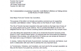 Dear Mayor Ford and Toronto City Councillors, The purpose of this letter is to formally and publicly commend you for supporting Councillor Josh Matlow’s motion "Taking Action on the Roots of Youth Violence." The City of Toronto has been impacted in the past months by the tragic loss of many of our young citizens due to youth violence. This is a priority that affects us all and I am delighted that the City of Toronto is working towards addressing this very complex issue. I am also taking this opportunity to invite you to review the Executive Summary of the Roots of Youth Violence Report which I co-authored with the Honourable Roy McMurtry. Enclosed in the envelope, you will also find a CD where you can access all volumes of the report and a copy of Ontario’s Youth Action Plan. In closing, I believe that all levels of government, municipal, provincial, and federal, must work in collaboration with each other to address this very important issue. As Torontonians, Ontarians, and Canadians, we must care for the younger population as they are the future of our great city, province, and country. You deserve to be congratulated and thanked for acting on the Roots of Youth Violence. Sincerely, Dr. Alvin Curling Strategic Advisor on Youth Opportunities to the Minister of Children and Youth Services