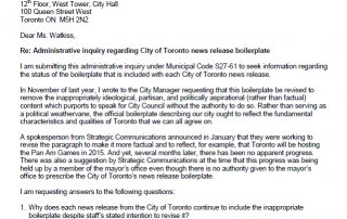 October 28, 2013 Ulli Watkiss, City Clerk 12th Floor, West Tower, City Hall 100 Queen Street West Toronto ON M5H 2N2 Dear Ms. Watkiss, Re: Administrative inquiry regarding City of Toronto news release boilerplate I am submitting this administrative inquiry under Municipal Code S27-61 to seek information regarding the status of the boilerplate that is included with each City of Toronto news release. In November of last year, I wrote to the City Manager requesting that this boilerplate be revised to remove the inappropriately ideological, partisan, and politically aspirational (rather than factual) content which purports to speak for City Council without the authority to do so. Rather than serving as a political weathervane, the official boilerplate describing our city ought to reflect the fundamental characteristics and qualities of Toronto that we can all agree on. A spokesperson from Strategic Communications announced in January that they were working to revise the paragraph to make it more factual and to reflect, for example, that Toronto will be hosting the Pan Am Games in 2015. And yet, several months later, there has been no apparent progress. There was also a suggestion by Strategic Communications at the time that this progress was being held up by a member of the mayor’s office even though there is no authority given to the mayor’s office to prescribe the City of Toronto’s news release boilerplate. I am requesting answers to the following questions: 1. Why does each news release from the City of Toronto continue to include the inappropriate boilerplate despite staff’s stated intention to revise it? 2. What is the course of action that City Council can take to support the intention of Strategic Communications to revise the City of Toronto’s news release boilerplate to ensure it is factual and asserts what we all value about our city rather than being ideological, partisan or politically aspirational? Sincerely, Josh Matlow Toronto City Councillor Ward 22 - St. Paul’s